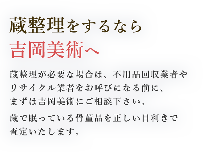 蔵整理をするなら 吉岡美術へ 蔵整理が必要な場合は、不用品回収業者やリサイクル業者をお呼びになる前に、まずは吉岡美術にご相談下さい。蔵で眠っている骨董品を正しい目利きで査定いたします。